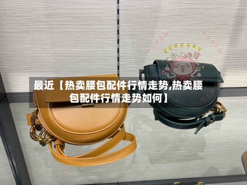 最近【热卖腰包配件行情走势,热卖腰包配件行情走势如何】