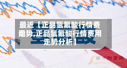 最近【正品氢氟酸行情费用
走势,正品氢氟酸行情费用
走势分析】