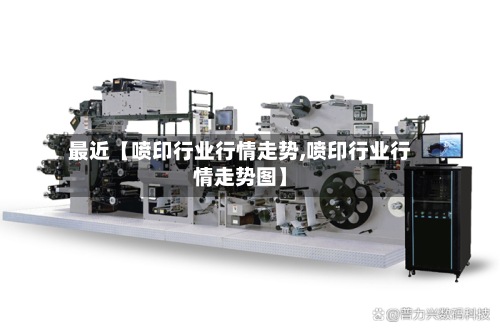 最近【喷印行业行情走势,喷印行业行情走势图】-第2张图片