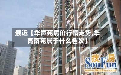最近【华声苑房价行情走势,华高南苑属于什么档次】