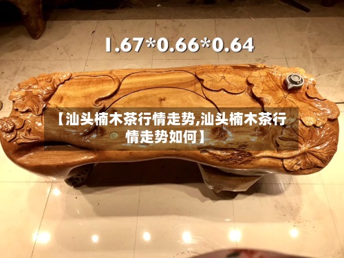 【汕头楠木茶行情走势,汕头楠木茶行情走势如何】-第3张图片