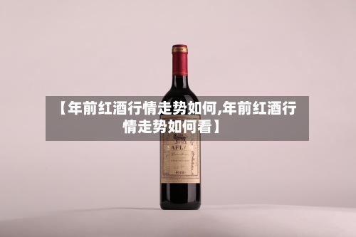 【年前红酒行情走势如何,年前红酒行情走势如何看】
