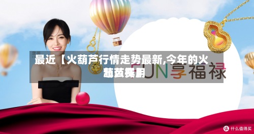 最近【火葫芦行情走势最新,今年的火葫芦费用怎么样】