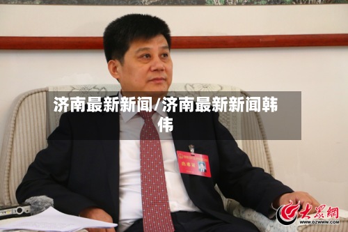 济南最新新闻/济南最新新闻韩伟-第2张图片