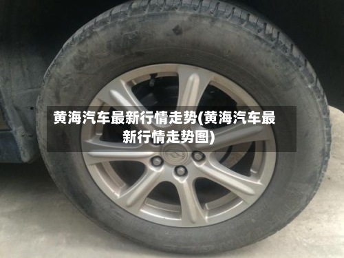黄海汽车最新行情走势(黄海汽车最新行情走势图)-第2张图片