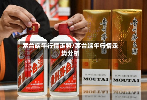 茅台端午行情走势/茅台端午行情走势分析