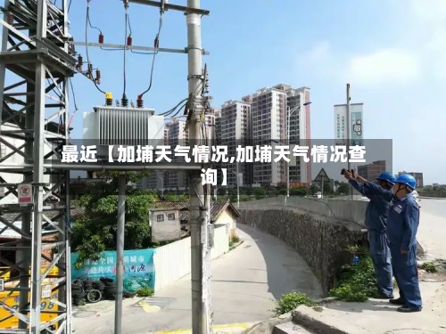 最近【加埔天气情况,加埔天气情况查询】