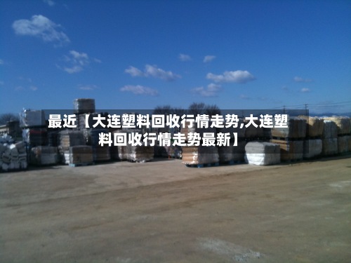 最近【大连塑料回收行情走势,大连塑料回收行情走势最新】-第2张图片