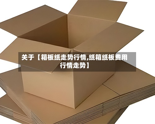 关于【箱板纸走势行情,纸箱纸板费用
行情走势】