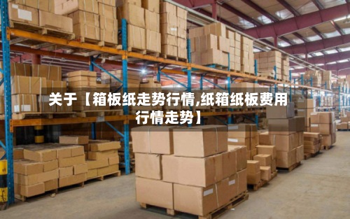 关于【箱板纸走势行情,纸箱纸板费用行情走势】-第2张图片