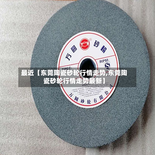 最近【东莞陶瓷砂轮行情走势,东莞陶瓷砂轮行情走势最新】-第3张图片