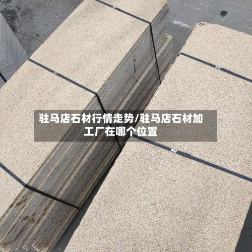 驻马店石材行情走势/驻马店石材加工厂在哪个位置-第3张图片
