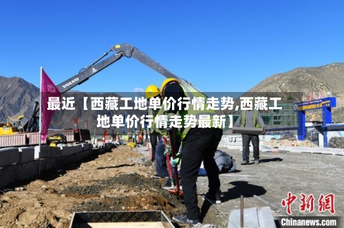 最近【西藏工地单价行情走势,西藏工地单价行情走势最新】