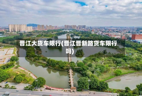 晋江大货车限行(晋江晋新路货车限行吗)-第3张图片