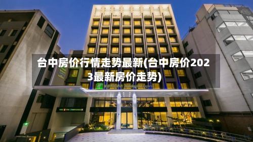 台中房价行情走势最新(台中房价2023最新房价走势)-第2张图片