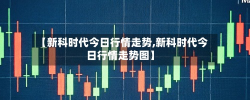 【新科时代今日行情走势,新科时代今日行情走势图】-第2张图片