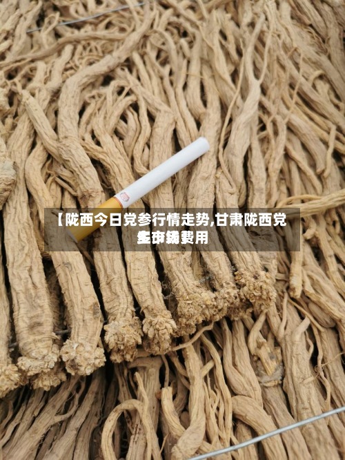 【陇西今日党参行情走势,甘肃陇西党生市场费用
多少钱】